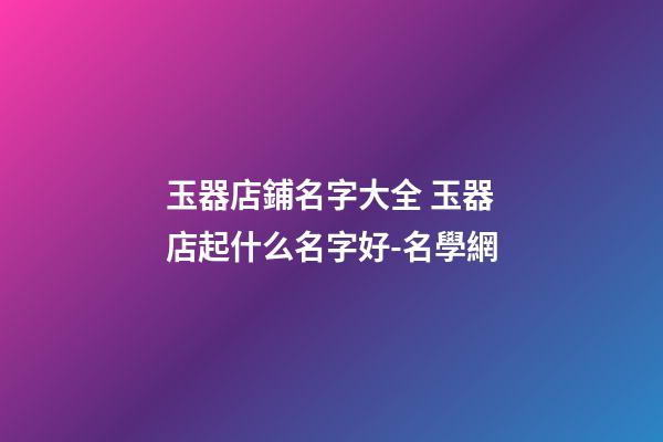 玉器店鋪名字大全 玉器店起什么名字好-名學網-第1張-店鋪起名-玄機派